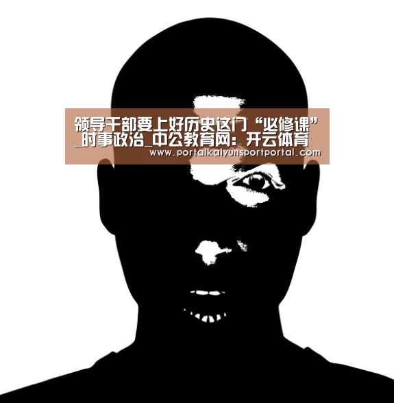 领导干部要上好历史这门“必修课”_时事政治_中公教育网:开云体育(图2) 开云体育首页